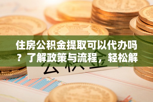贵阳住房公积金提取可以代办吗？了解政策与流程，轻松解决疑惑