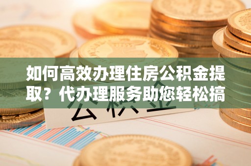 贵阳如何高效办理住房公积金提取？代办理服务助您轻松搞定